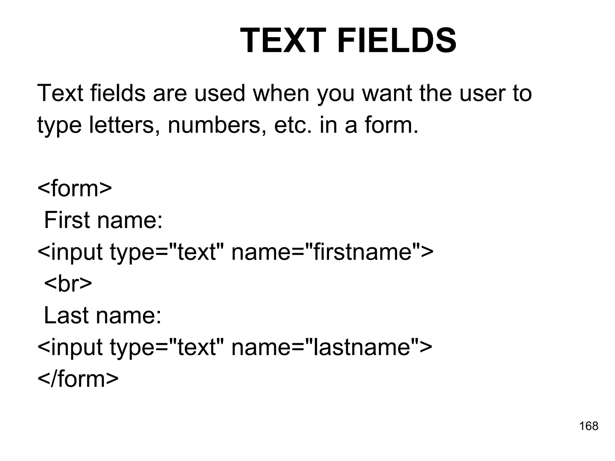 TEXT FIELDS Text fields are used when you want the user to  type letters, numbers, etc. in a form. <form> First name:  <input type=&quot;text&quot; name=&quot;firstname&quot;> <br> Last name:  <input type=&quot;text&quot; name=&quot;lastname&quot;> </form> 