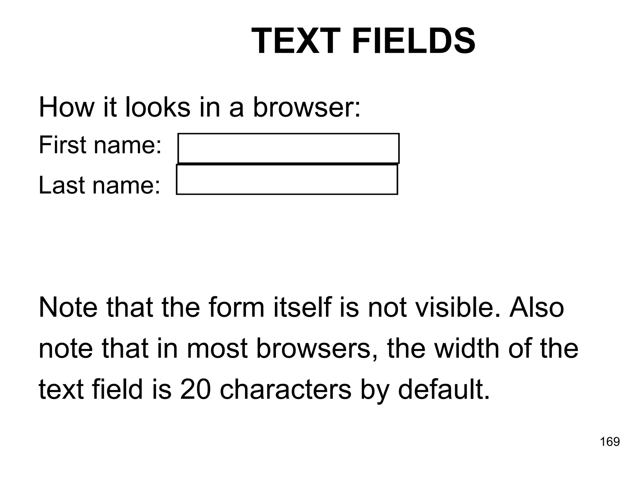 TEXT FIELDS How it looks in a browser: First name:  Last name:   Note that the form itself is not visible. Also note that in most browsers, the width of the  text field is 20 characters by default.   
