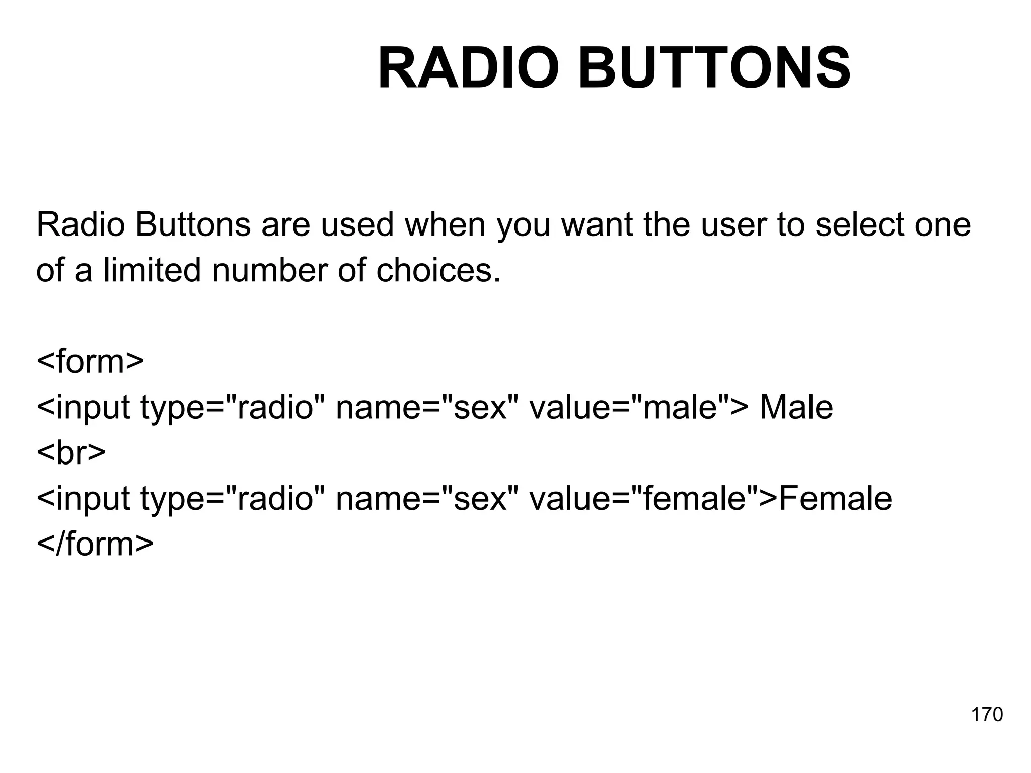RADIO BUTTONS Radio Buttons are used when you want the user to select one  of a limited number of choices. <form>  <input type=&quot;radio&quot; name=&quot;sex&quot; value=&quot;male&quot;> Male  <br>  <input type=&quot;radio&quot; name=&quot;sex&quot; value=&quot;female&quot;>Female  </form> 
