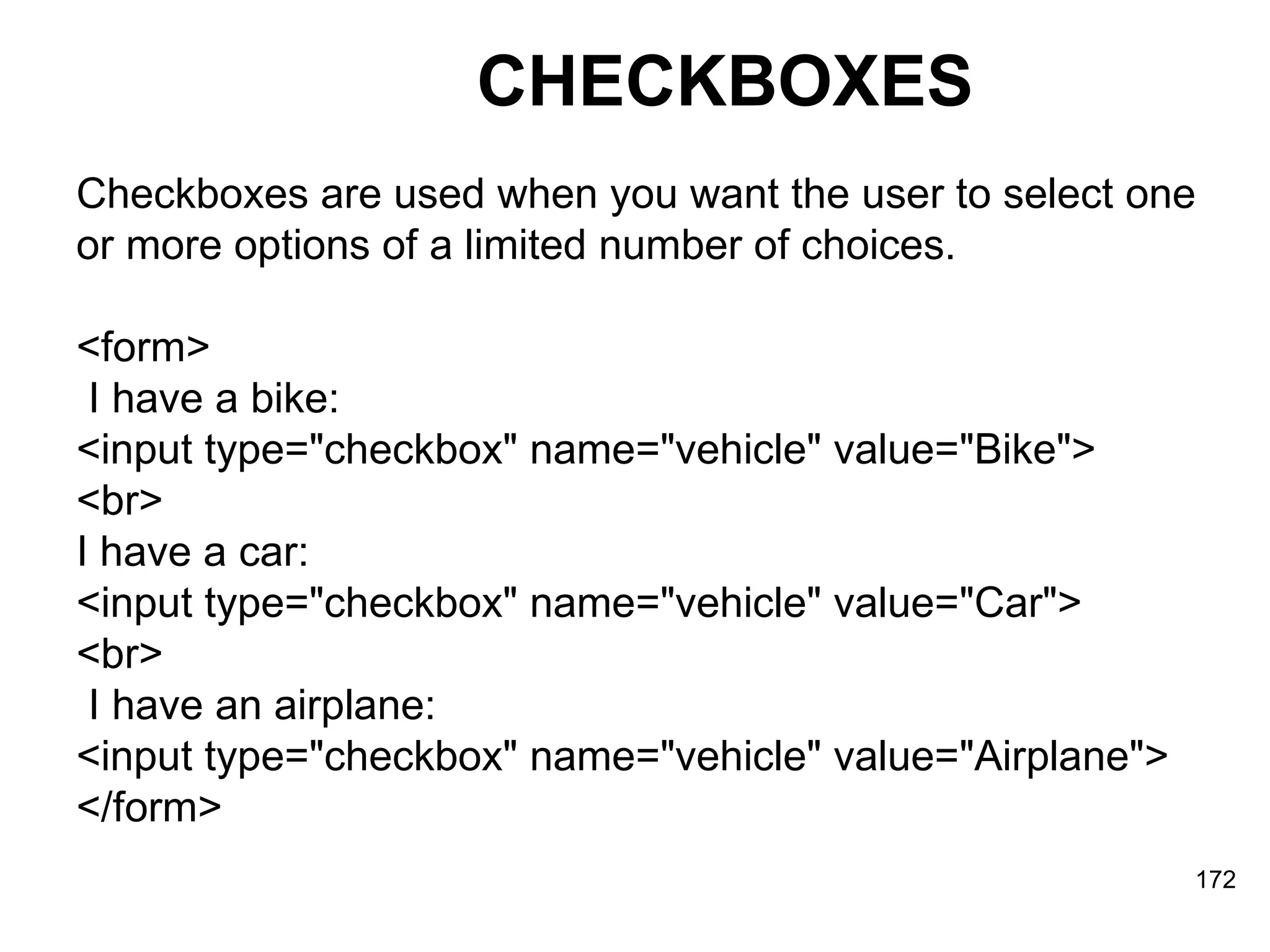 CHECKBOXES Checkboxes are used when you want the user to select one  or more options of a limited number of choices. <form> I have a bike:  <input type=&quot;checkbox&quot; name=&quot;vehicle&quot; value=&quot;Bike&quot;>  <br>  I have a car:  <input type=&quot;checkbox&quot; name=&quot;vehicle&quot; value=&quot;Car&quot;>  <br> I have an airplane:  <input type=&quot;checkbox&quot; name=&quot;vehicle&quot; value=&quot;Airplane&quot;>  </form> 