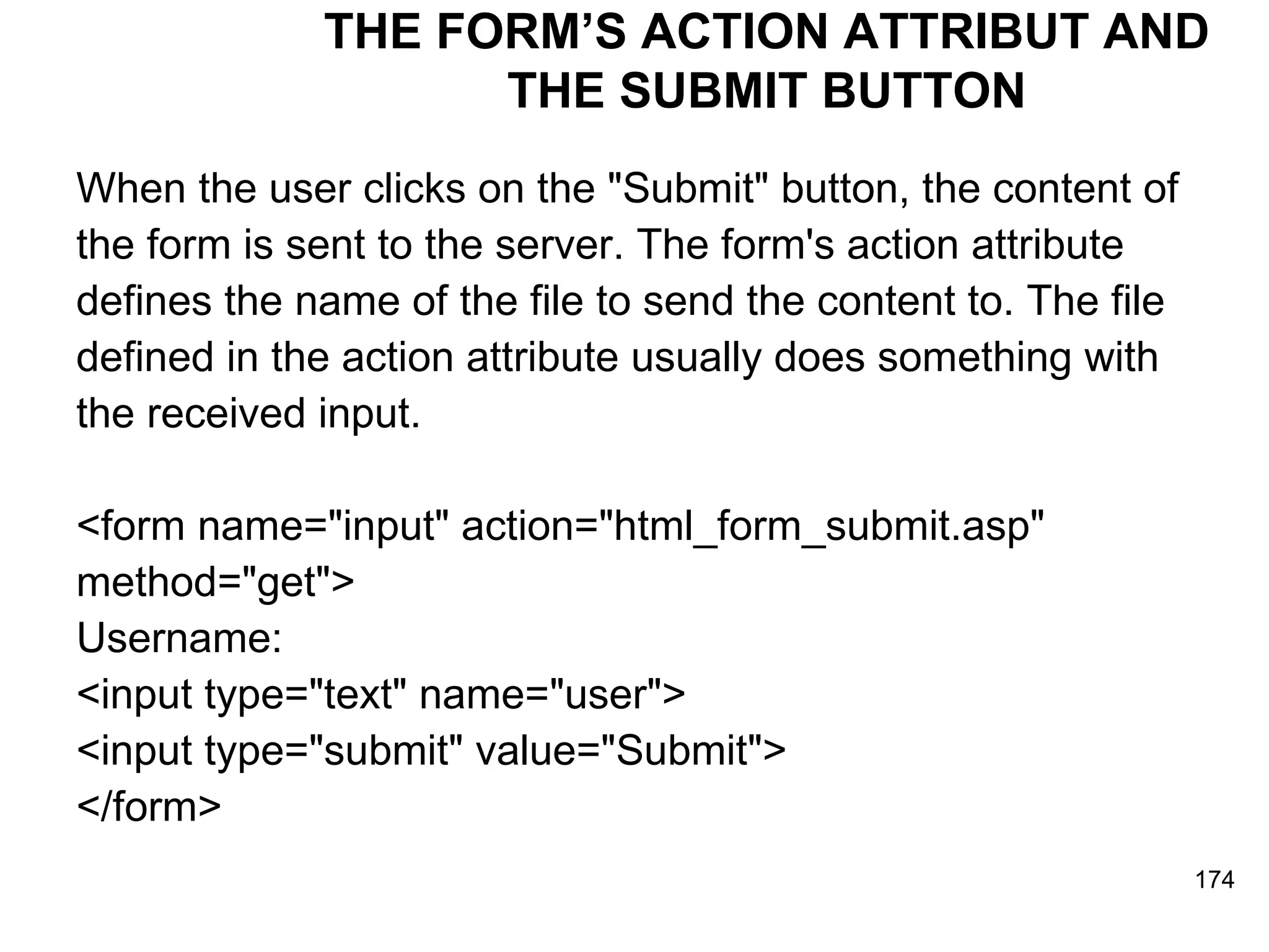 THE FORM’S ACTION ATTRIBUT AND THE SUBMIT BUTTON When the user clicks on the &quot;Submit&quot; button, the content of  the form is sent to the server. The form's action attribute  defines the name of the file to send the content to. The file  defined in the action attribute usually does something with  the received input. <form name=&quot;input&quot; action=&quot;html_form_submit.asp&quot;  method=&quot;get&quot;>  Username:  <input type=&quot;text&quot; name=&quot;user&quot;> <input type=&quot;submit&quot; value=&quot;Submit&quot;> </form>  
