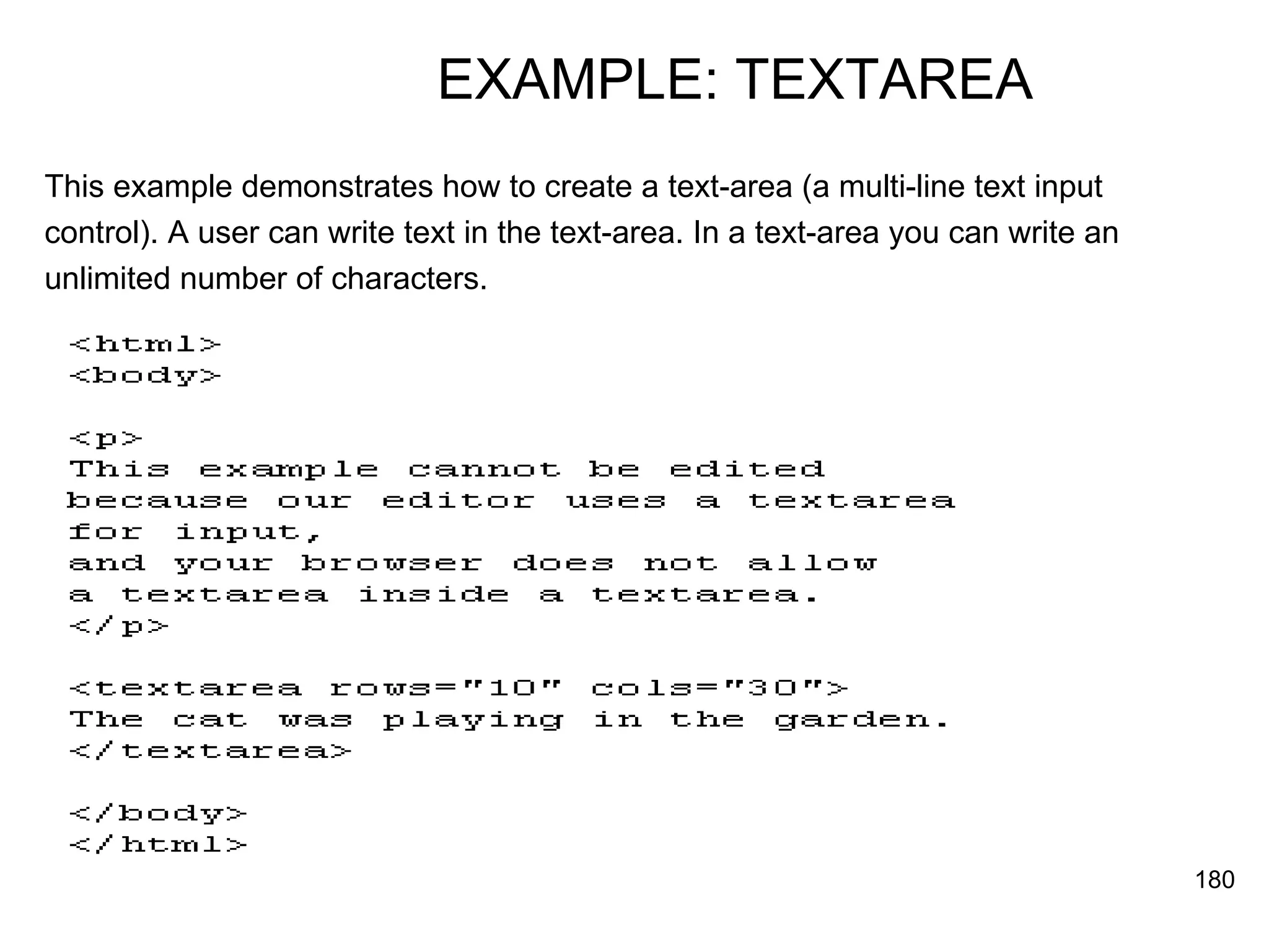 EXAMPLE: TEXTAREA This example demonstrates how to create a text-area (a multi-line text input  control). A user can write text in the text-area. In a text-area you can write an  unlimited number of characters.  
