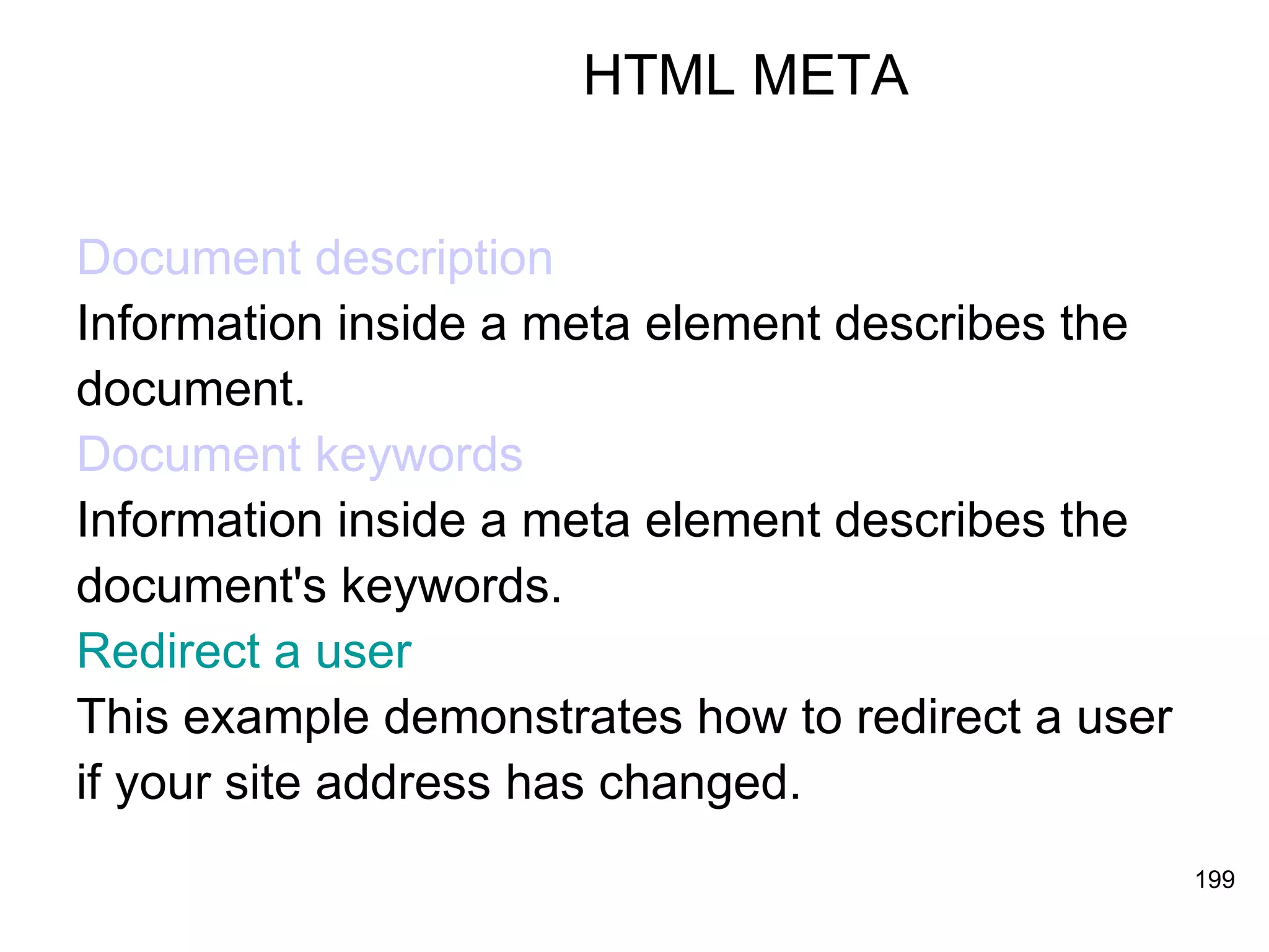 HTML META Document description Information inside a meta element describes the  document. Document keywords Information inside a meta element describes the  document's keywords. Redirect a user This example demonstrates how to redirect a user  if your site address has changed. 