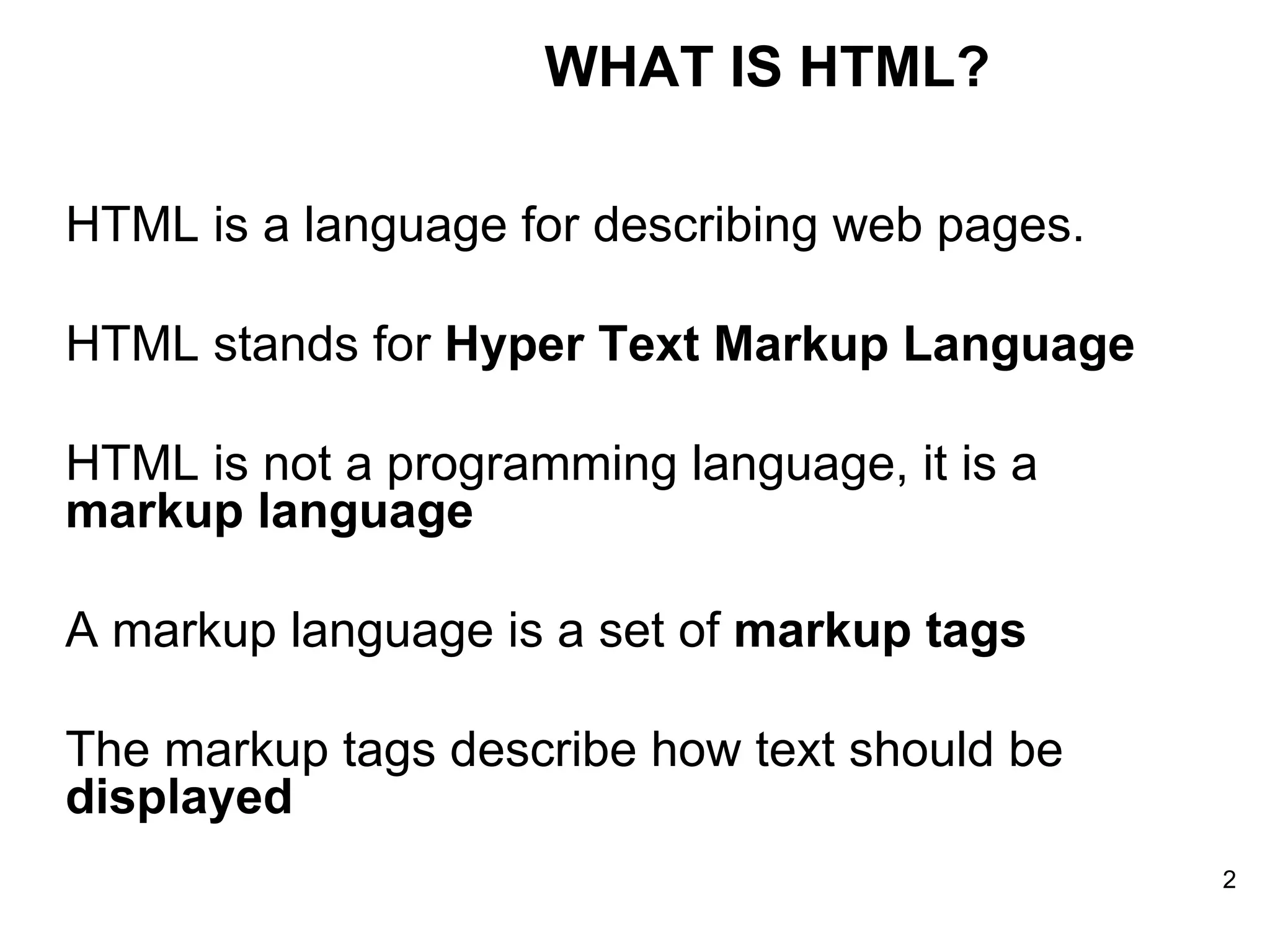 HTML is a language for describing web pages. HTML stands for  Hyper Text Markup Language  HTML is not a programming language, it is a  markup language   A markup language is a set of  markup tags   The markup tags describe how text should be  displayed   WHAT IS HTML? 