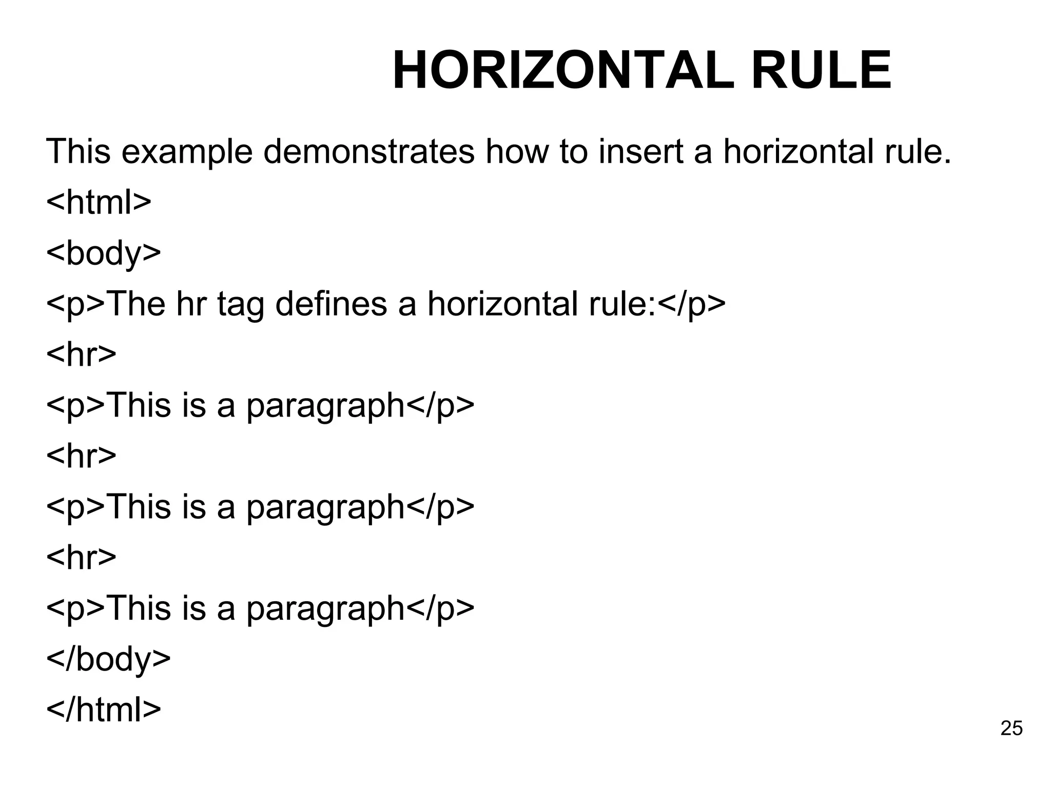 This example demonstrates how to insert a horizontal rule. <html> <body> <p>The hr tag defines a horizontal rule:</p> <hr> <p>This is a paragraph</p> <hr> <p>This is a paragraph</p> <hr> <p>This is a paragraph</p> </body> </html> HORIZONTAL RULE 
