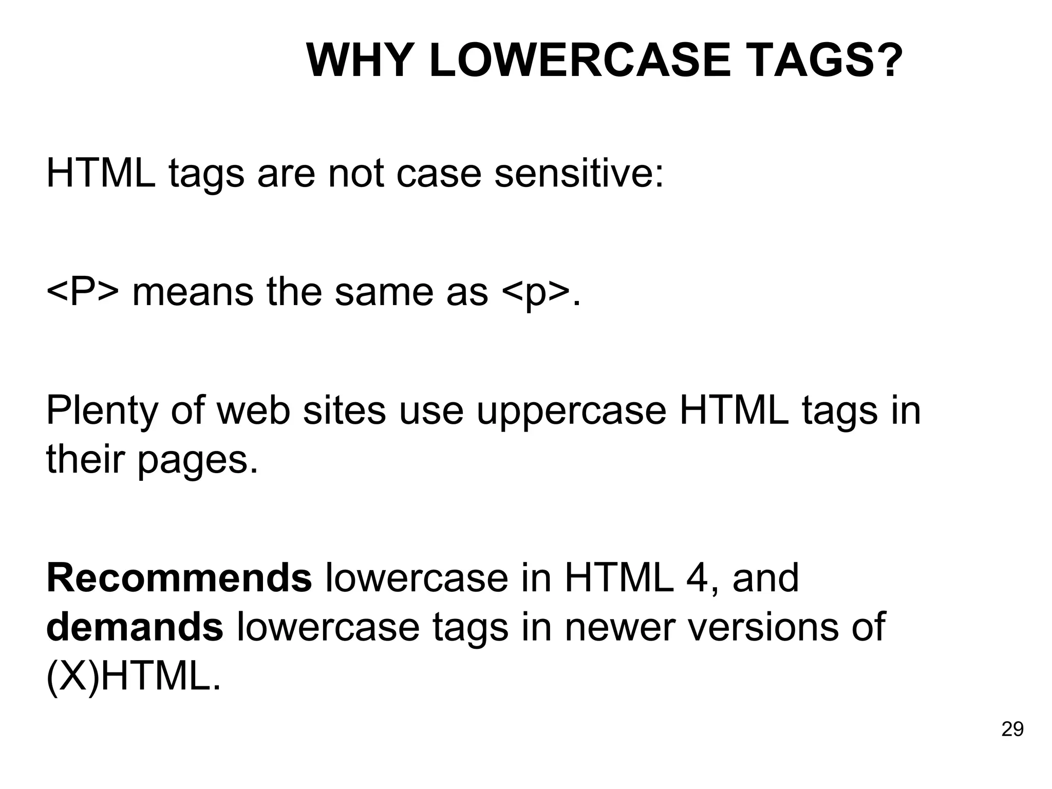 WHY LOWERCASE TAGS? HTML tags are not case sensitive:  <P> means the same as <p>.  Plenty of web sites use uppercase HTML tags in their pages. Recommends  lowercase in HTML 4, and  demands  lowercase tags in newer versions of (X)HTML. 