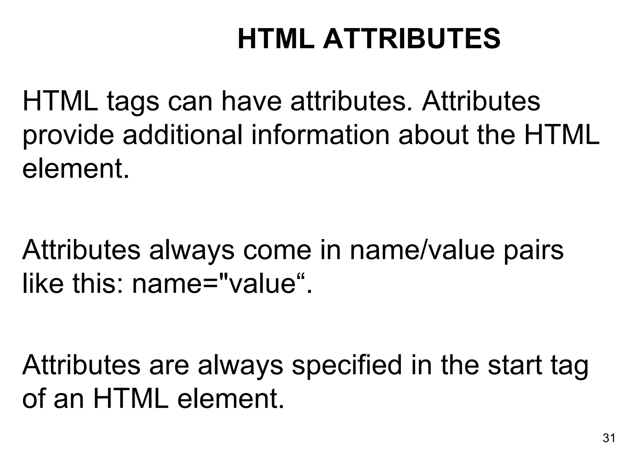 HTML tags can have attributes .  Attributes provide additional information about the HTML element.  Attributes always come in name/value pairs like this: name=&quot;value“. Attributes are always specified in the start tag of an HTML element. HTML ATTRIBUTES 