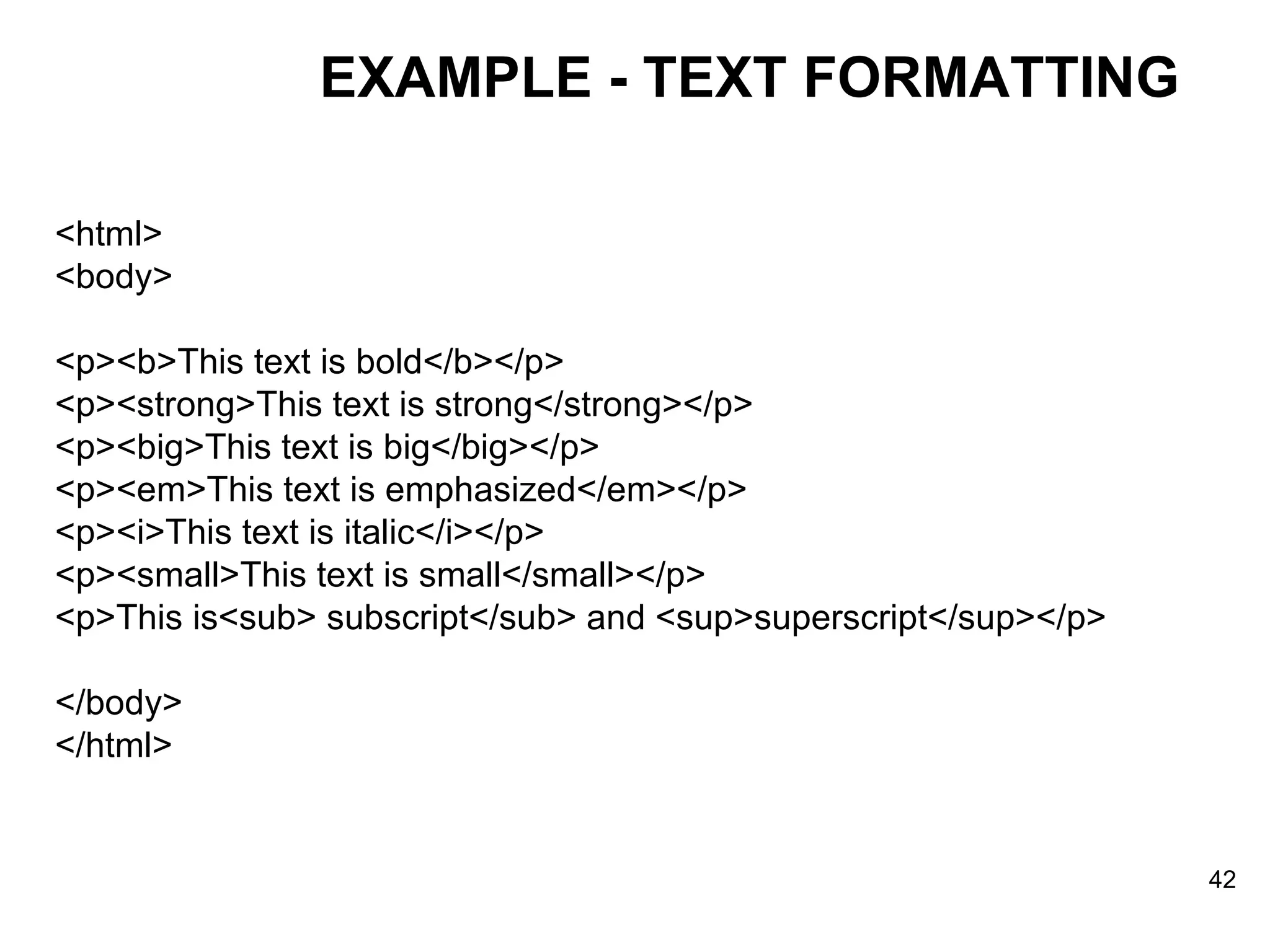 <html> <body> <p><b>This text is bold</b></p> <p><strong>This text is strong</strong></p> <p><big>This text is big</big></p> <p><em>This text is emphasized</em></p> <p><i>This text is italic</i></p> <p><small>This text is small</small></p> <p>This is<sub> subscript</sub> and <sup>superscript</sup></p> </body> </html> EXAMPLE - TEXT FORMATTING 