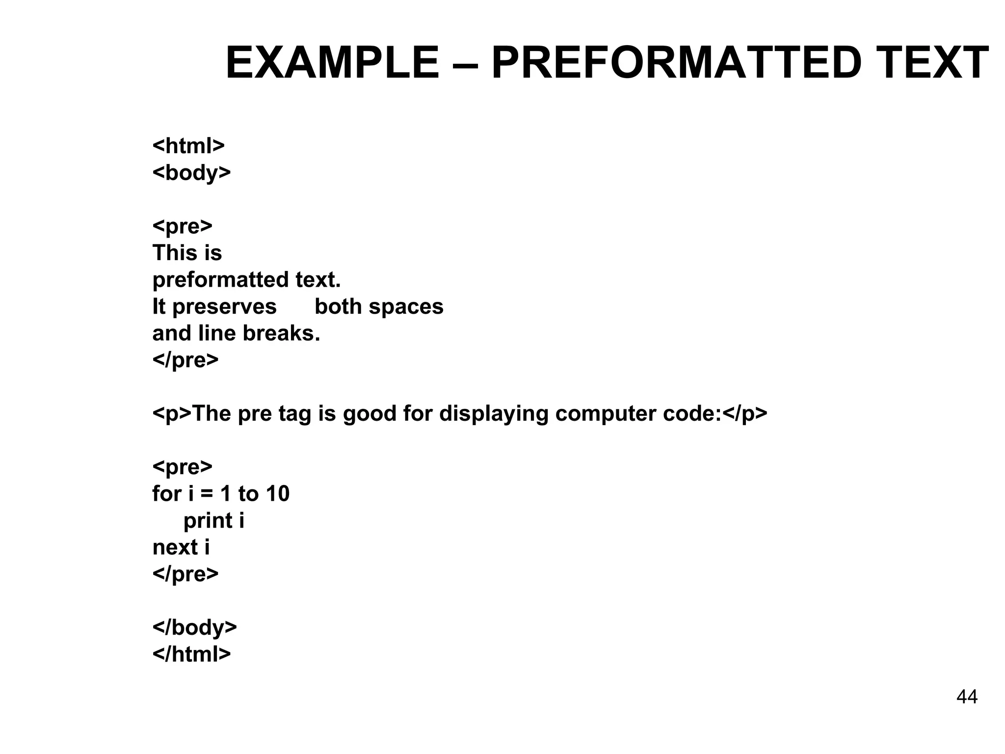 EXAMPLE – PREFORMATTED TEXT <html> <body> <pre> This is preformatted text. It preserves  both spaces and line breaks. </pre> <p>The pre tag is good for displaying computer code:</p> <pre> for i = 1 to 10 print i next i </pre> </body> </html> 