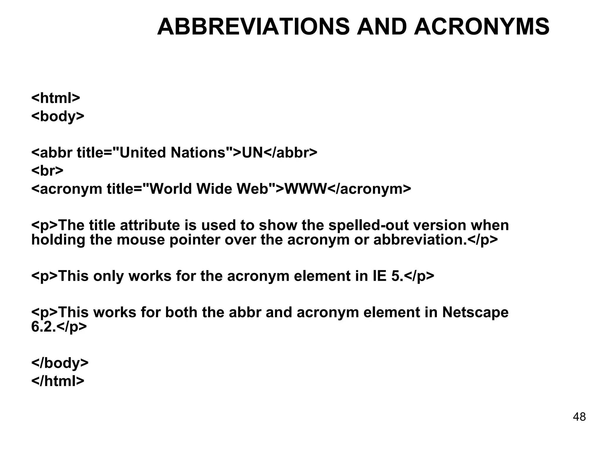 <html> <body> <abbr title=&quot;United Nations&quot;>UN</abbr> <br> <acronym title=&quot;World Wide Web&quot;>WWW</acronym> <p>The title attribute is used to show the spelled-out version when holding the mouse pointer over the acronym or abbreviation.</p> <p>This only works for the acronym element in IE 5.</p> <p>This works for both the abbr and acronym element in Netscape 6.2.</p> </body> </html> ABBREVIATIONS AND ACRONYMS 