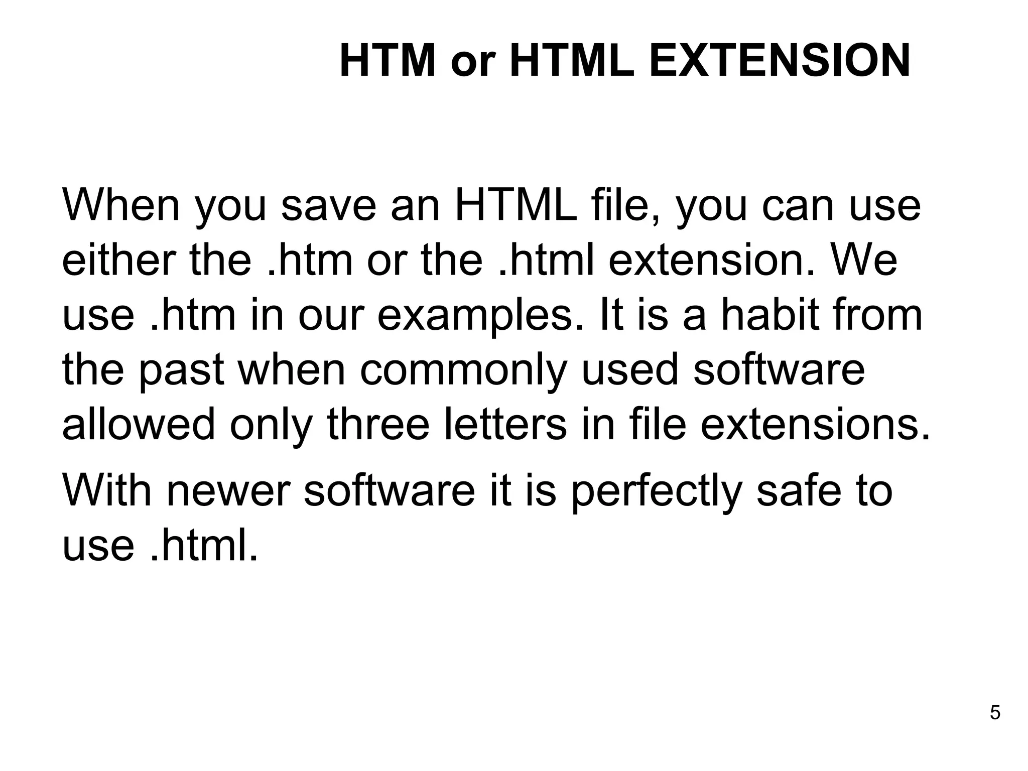 When you save an HTML file, you can use either the .htm or the .html extension. We use .htm in our examples. It is a habit from the past when commonly used software allowed only three letters in file extensions. With newer software it is perfectly safe to use .html. HTM or HTML EXTENSION 