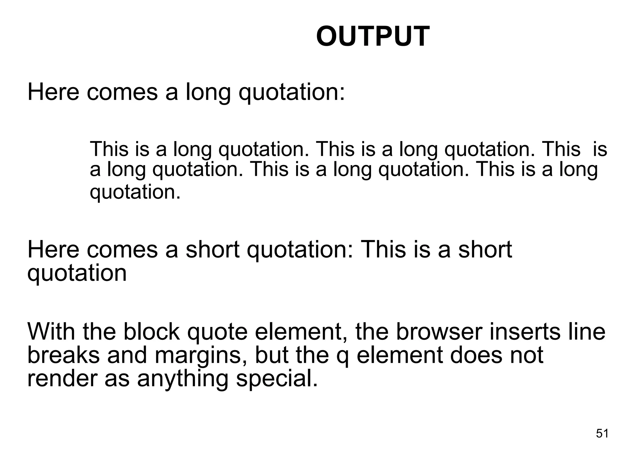 Here comes a long quotation: This is a long quotation. This is a long quotation. This  is  a long quotation. This is a long quotation. This is a long  quotation.   Here comes a short quotation: This is a short quotation  With the block quote element, the browser inserts line breaks and margins, but the q element does not render as anything special.  OUTPUT 