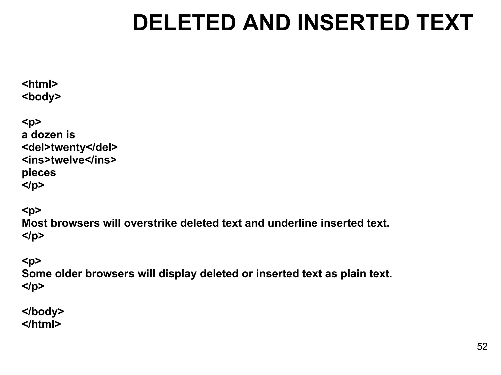 <html> <body> <p> a dozen is  <del>twenty</del>  <ins>twelve</ins>  pieces </p> <p> Most browsers will overstrike deleted text and underline inserted text. </p> <p> Some older browsers will display deleted or inserted text as plain text. </p> </body> </html> DELETED AND INSERTED TEXT 