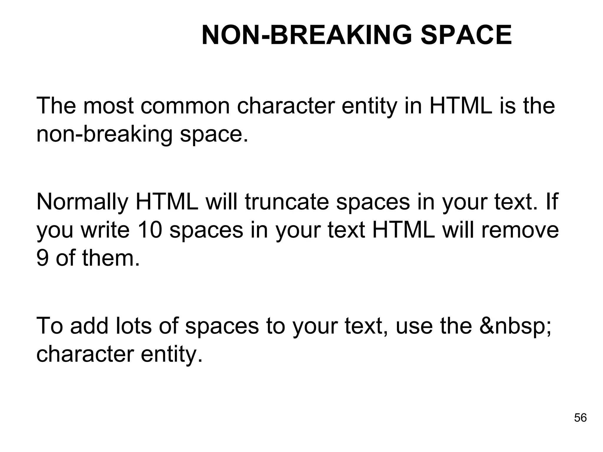 NON-BREAKING SPACE The most common character entity in HTML is the non-breaking space. Normally HTML will truncate spaces in your text. If you write 10 spaces in your text HTML will remove 9 of them.  To add lots of spaces to your text, use the &nbsp; character entity. 
