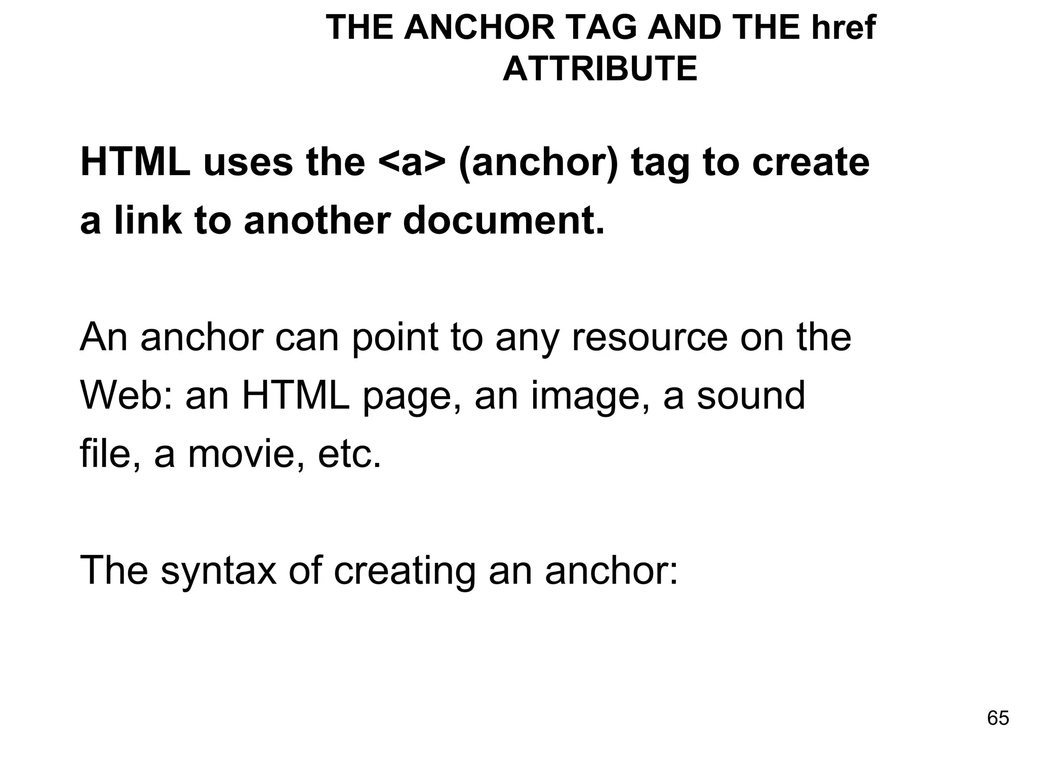 THE ANCHOR TAG AND THE href ATTRIBUTE HTML uses the <a> (anchor) tag to create a link to another document. An anchor can point to any resource on the Web: an HTML page, an image, a sound file, a movie, etc. The syntax of creating an anchor:  