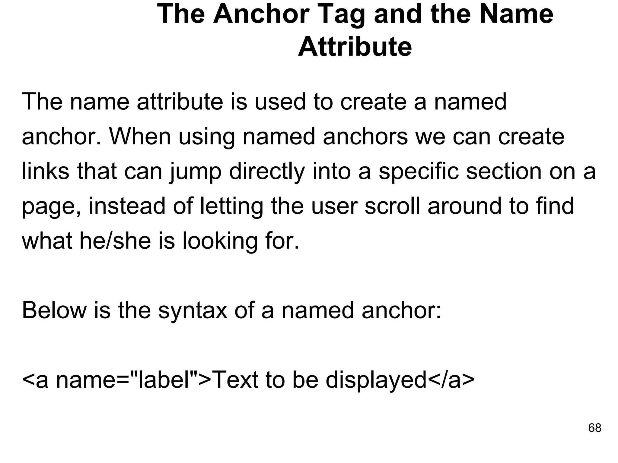 The Anchor Tag and the Name Attribute The name attribute is used to create a named  anchor. When using named anchors we can create  links that can jump directly into a specific section on a  page, instead of letting the user scroll around to find  what he/she is looking for. Below is the syntax of a named anchor: <a name=&quot;label&quot;>Text to be displayed</a> 