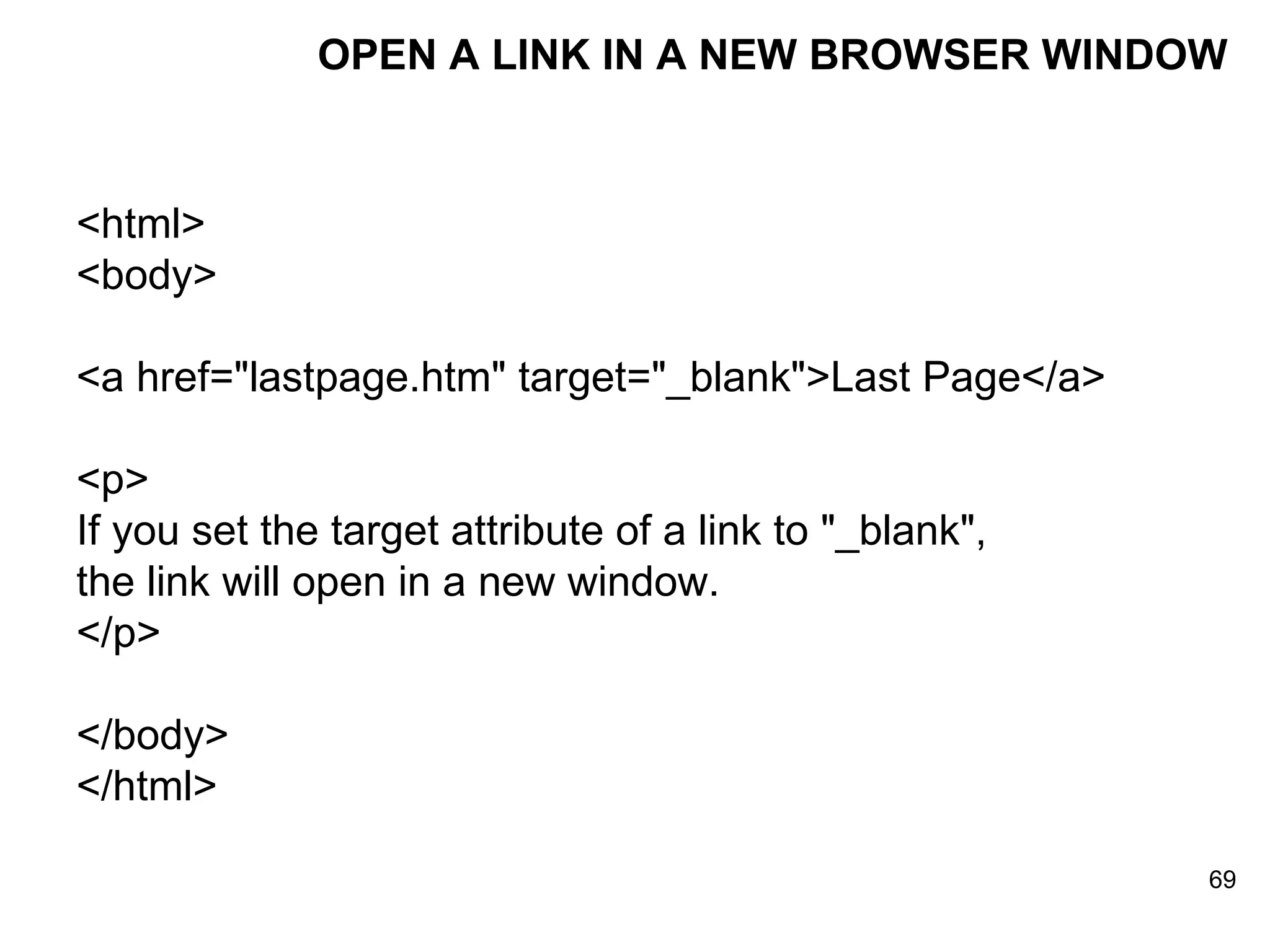 OPEN A LINK IN A NEW BROWSER WINDOW <html> <body> <a href=&quot;lastpage.htm&quot; target=&quot;_blank&quot;>Last Page</a>  <p> If you set the target attribute of a link to &quot;_blank&quot;, the link will open in a new window. </p> </body> </html> 