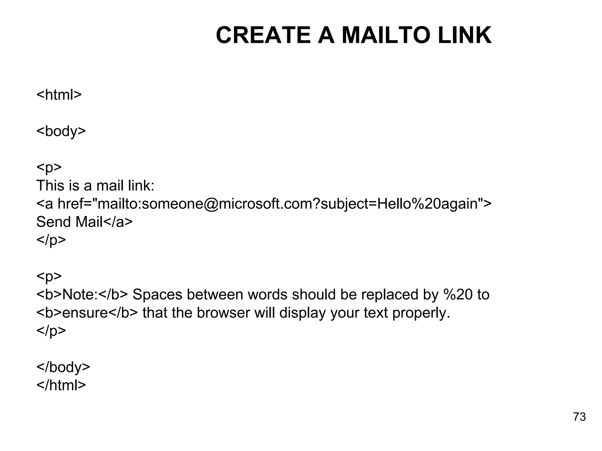 CREATE A MAILTO LINK <html> <body> <p> This is a mail link: <a href=&quot;mailto:someone@microsoft.com?subject=Hello%20again&quot;> Send Mail</a> </p> <p> <b>Note:</b> Spaces between words should be replaced by %20 to <b>ensure</b> that the browser will display your text properly. </p> </body> </html> 