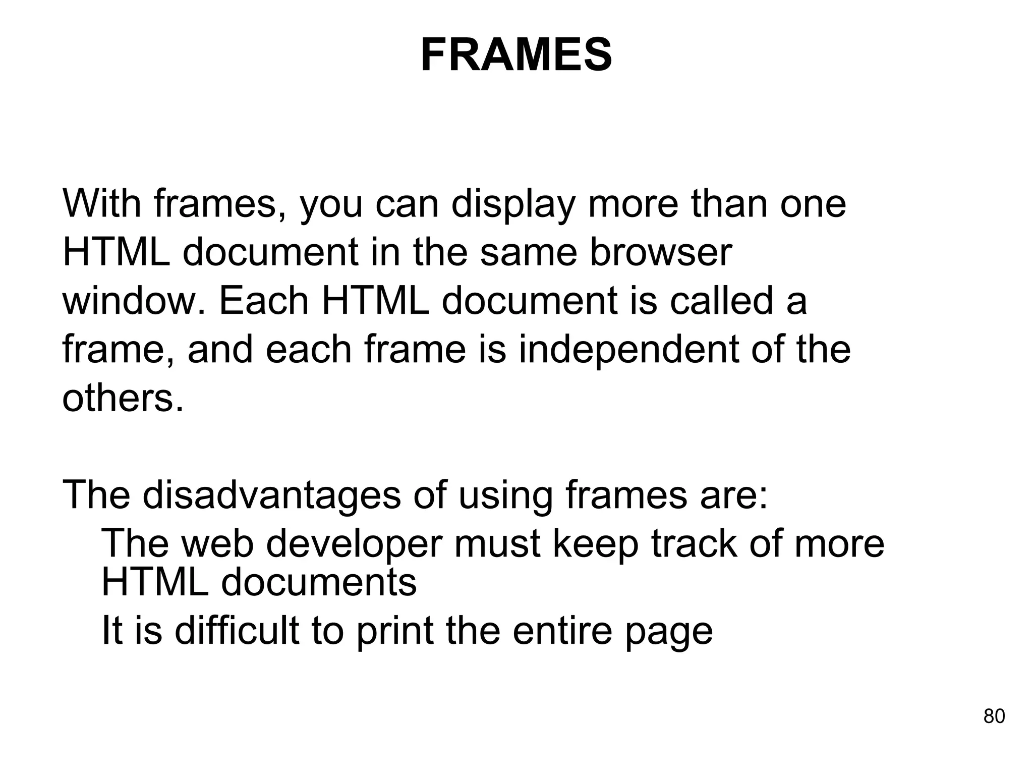 FRAMES With frames, you can display more than one  HTML document in the same browser  window. Each HTML document is called a  frame, and each frame is independent of the  others. The disadvantages of using frames are: The web developer must keep track of more HTML documents  It is difficult to print the entire page  