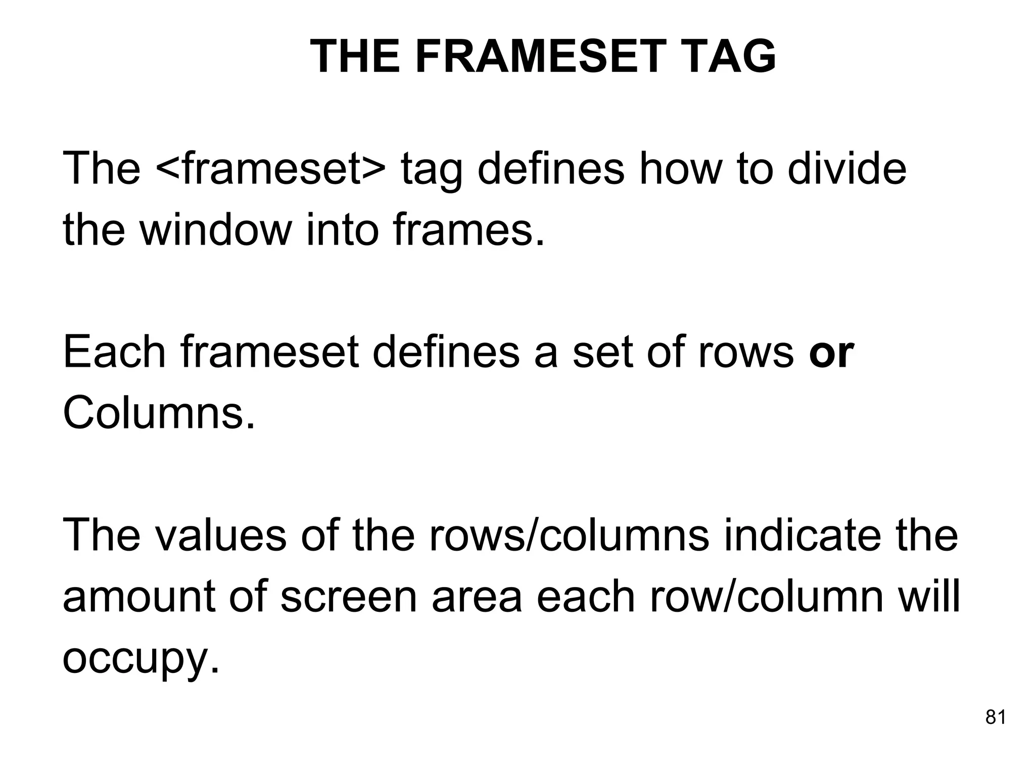 THE FRAMESET TAG The <frameset> tag defines how to divide  the window into frames.  Each frameset defines a set of rows  or   Columns.  The values of the rows/columns indicate the  amount of screen area each row/column will  occupy. 