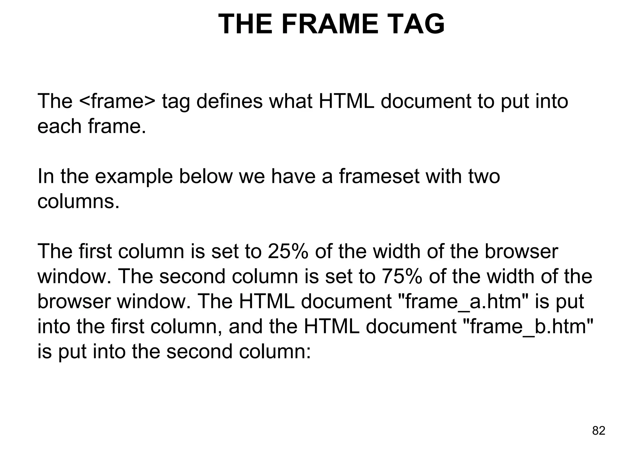THE FRAME TAG The <frame> tag defines what HTML document to put into  each frame.  In the example below we have a frameset with two  columns.  The first column is set to 25% of the width of the browser  window. The second column is set to 75% of the width of the  browser window. The HTML document &quot;frame_a.htm&quot; is put  into the first column, and the HTML document &quot;frame_b.htm&quot;  is put into the second column: 