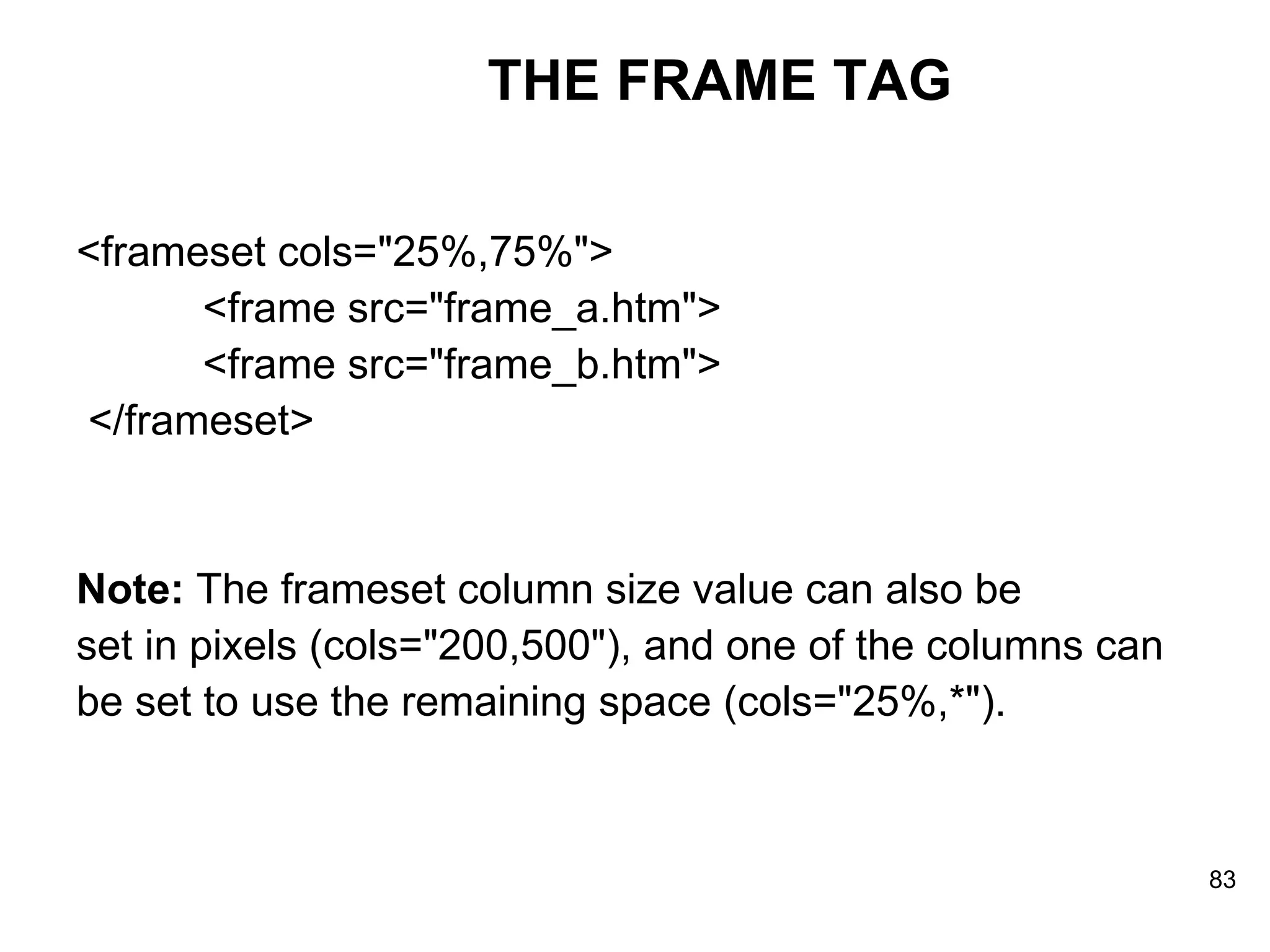 THE FRAME TAG <frameset cols=&quot;25%,75%&quot;>    <frame src=&quot;frame_a.htm&quot;>    <frame src=&quot;frame_b.htm&quot;> </frameset>  Note:  The frameset column size value can also be set in pixels (cols=&quot;200,500&quot;), and one of the columns can  be set to use the remaining space (cols=&quot;25%,*&quot;). 