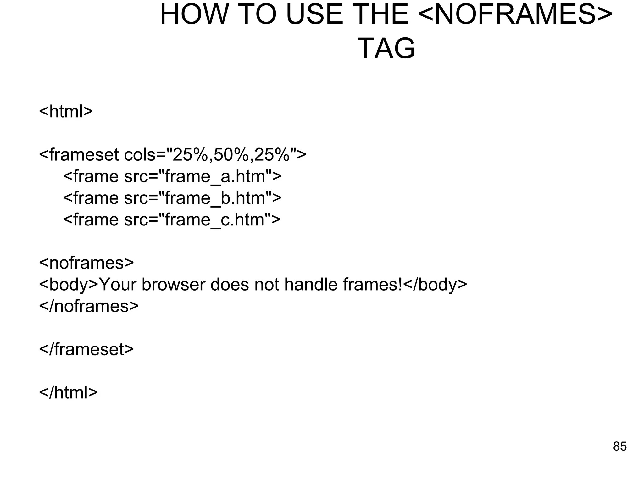 HOW TO USE THE <NOFRAMES> TAG <html> <frameset cols=&quot;25%,50%,25%&quot;> <frame src=&quot;frame_a.htm&quot;> <frame src=&quot;frame_b.htm&quot;> <frame src=&quot;frame_c.htm&quot;> <noframes> <body>Your browser does not handle frames!</body> </noframes> </frameset> </html> 