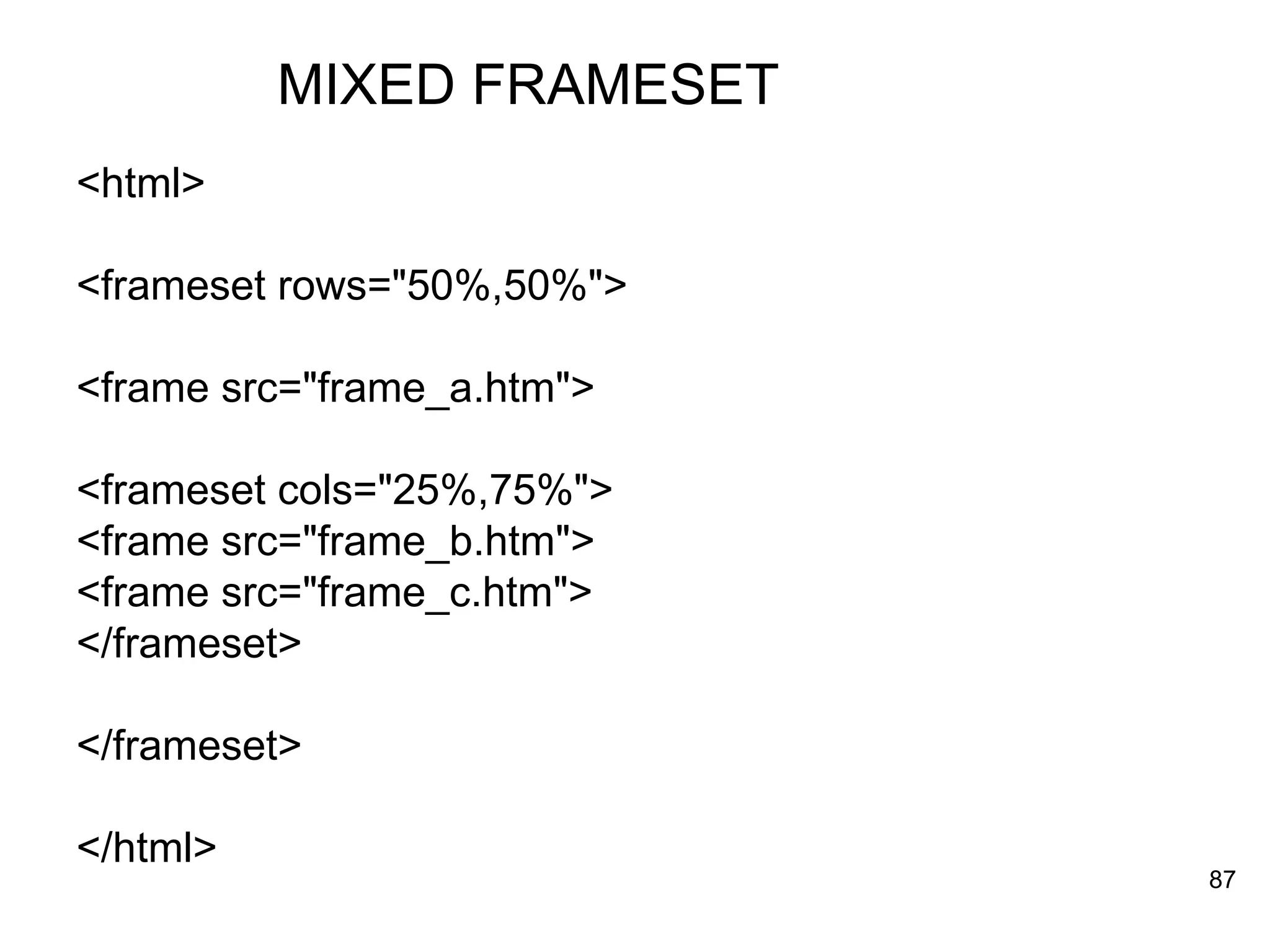 MIXED FRAMESET <html> <frameset rows=&quot;50%,50%&quot;> <frame src=&quot;frame_a.htm&quot;> <frameset cols=&quot;25%,75%&quot;> <frame src=&quot;frame_b.htm&quot;> <frame src=&quot;frame_c.htm&quot;> </frameset> </frameset> </html> 