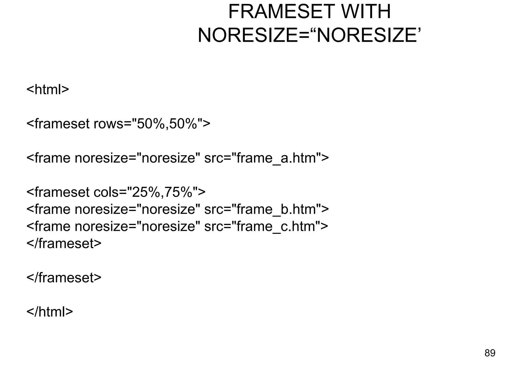 FRAMESET WITH NORESIZE=“NORESIZE’ <html> <frameset rows=&quot;50%,50%&quot;> <frame noresize=&quot;noresize&quot; src=&quot;frame_a.htm&quot;> <frameset cols=&quot;25%,75%&quot;> <frame noresize=&quot;noresize&quot; src=&quot;frame_b.htm&quot;> <frame noresize=&quot;noresize&quot; src=&quot;frame_c.htm&quot;> </frameset> </frameset> </html> 