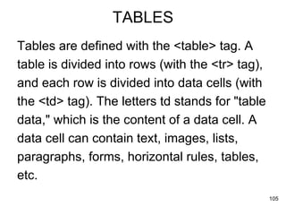 TABLES Tables are defined with the <table> tag. A  table is divided into rows (with the <tr> tag),  and each row is divided into data cells (with  the <td> tag). The letters td stands for "table  data," which is the content of a data cell. A  data cell can contain text, images, lists,  paragraphs, forms, horizontal rules, tables,  etc. 
