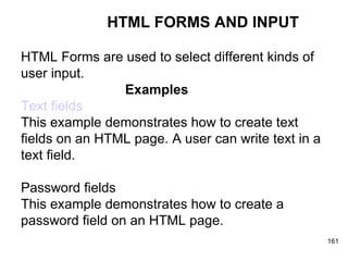 HTML FORMS AND INPUT HTML Forms are used to select different kinds of  user input. Examples Text fields This example demonstrates how to create text  fields on an HTML page. A user can write text in a  text field. Password fields This example demonstrates how to create a  password field on an HTML page. 