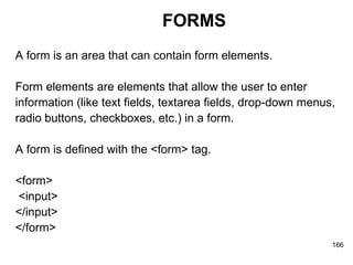 FORMS A form is an area that can contain form elements. Form elements are elements that allow the user to enter  information (like text fields, textarea fields, drop-down menus,  radio buttons, checkboxes, etc.) in a form. A form is defined with the <form> tag. <form> <input>  </input>  </form> 