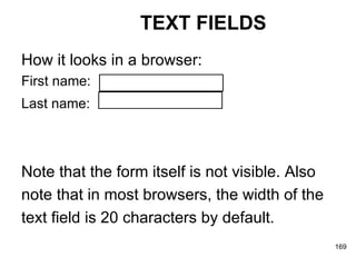 TEXT FIELDS How it looks in a browser: First name:  Last name:   Note that the form itself is not visible. Also note that in most browsers, the width of the  text field is 20 characters by default.   