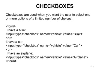 CHECKBOXES Checkboxes are used when you want the user to select one  or more options of a limited number of choices. <form> I have a bike:  <input type="checkbox" name="vehicle" value="Bike">  <br>  I have a car:  <input type="checkbox" name="vehicle" value="Car">  <br> I have an airplane:  <input type="checkbox" name="vehicle" value="Airplane">  </form> 
