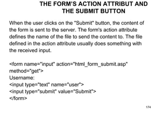 THE FORM’S ACTION ATTRIBUT AND THE SUBMIT BUTTON When the user clicks on the "Submit" button, the content of  the form is sent to the server. The form's action attribute  defines the name of the file to send the content to. The file  defined in the action attribute usually does something with  the received input. <form name="input" action="html_form_submit.asp"  method="get">  Username:  <input type="text" name="user"> <input type="submit" value="Submit"> </form>  