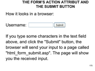 THE FORM’S ACTION ATTRIBUT AND THE SUBMIT BUTTON How it looks in a browser: Username: If you type some characters in the text field  above, and click the "Submit" button, the  browser will send your input to a page called  "html_form_submit.asp". The page will show  you the received input.  