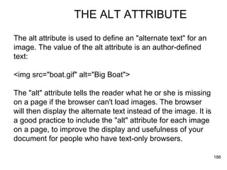 THE ALT ATTRIBUTE The alt attribute is used to define an "alternate text" for an image. The value of the alt attribute is an author-defined  text:  <img src="boat.gif" alt="Big Boat">  The "alt" attribute tells the reader what he or she is missing  on a page if the browser can't load images. The browser  will then display the alternate text instead of the image. It is  a good practice to include the "alt" attribute for each image  on a page, to improve the display and usefulness of your  document for people who have text-only browsers.  