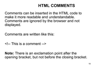 Comments can be inserted in the HTML code to make it more readable and understandable. Comments are ignored by the browser and not displayed. Comments are written like this: <!-- This is a comment --> Note:  There is an exclamation point after the opening bracket, but not before the closing bracket. HTML COMMENTS 