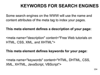 KEYWORDS FOR SEARCH ENGINES Some search engines on the WWW will use the name and  content attributes of the meta tag to index your pages. This meta element defines a description of your page: <meta name="description" content="Free Web tutorials on  HTML, CSS, XML, and XHTML">   This meta element defines keywords for your page:   <meta name="keywords" content="HTML, DHTML, CSS,  XML, XHTML, JavaScript, VBScript"> 
