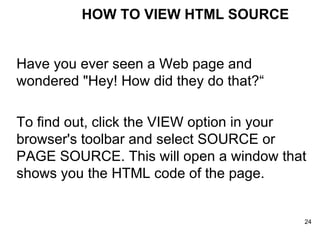 Have you ever seen a Web page and wondered "Hey! How did they do that?“ To find out, click the VIEW option in your browser's toolbar and select SOURCE or PAGE SOURCE. This will open a window that shows you the HTML code of the page. HOW TO VIEW HTML SOURCE 