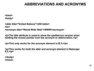 <html> <body> <abbr title="United Nations">UN</abbr> <br> <acronym title="World Wide Web">WWW</acronym> <p>The title attribute is used to show the spelled-out version when holding the mouse pointer over the acronym or abbreviation.</p> <p>This only works for the acronym element in IE 5.</p> <p>This works for both the abbr and acronym element in Netscape 6.2.</p> </body> </html> ABBREVIATIONS AND ACRONYMS 