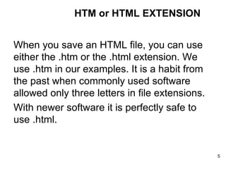 When you save an HTML file, you can use either the .htm or the .html extension. We use .htm in our examples. It is a habit from the past when commonly used software allowed only three letters in file extensions. With newer software it is perfectly safe to use .html. HTM or HTML EXTENSION 