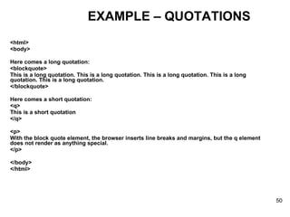 <html> <body> Here comes a long quotation: <blockquote> This is a long quotation. This is a long quotation. This is a long quotation. This is a long quotation. This is a long quotation. </blockquote> Here comes a short quotation: <q> This is a short quotation </q> <p> With the block quote element, the browser inserts line breaks and margins, but the q element does not render as anything special. </p> </body> </html> EXAMPLE – QUOTATIONS 