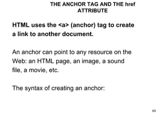THE ANCHOR TAG AND THE href ATTRIBUTE HTML uses the <a> (anchor) tag to create a link to another document. An anchor can point to any resource on the Web: an HTML page, an image, a sound file, a movie, etc. The syntax of creating an anchor:  