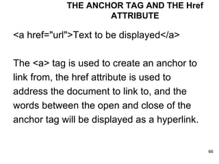 <a href="url">Text to be displayed</a>  The <a> tag is used to create an anchor to link from, the href attribute is used to  address the document to link to, and the  words between the open and close of the  anchor tag will be displayed as a hyperlink.  THE ANCHOR TAG AND THE Href ATTRIBUTE 
