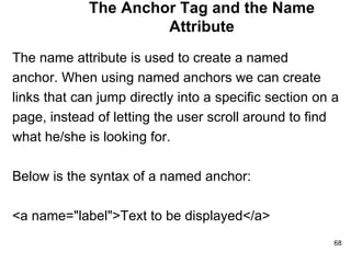 The Anchor Tag and the Name Attribute The name attribute is used to create a named  anchor. When using named anchors we can create  links that can jump directly into a specific section on a  page, instead of letting the user scroll around to find  what he/she is looking for. Below is the syntax of a named anchor: <a name="label">Text to be displayed</a> 