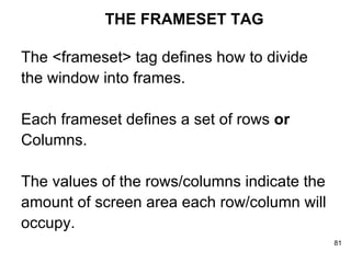 THE FRAMESET TAG The <frameset> tag defines how to divide  the window into frames.  Each frameset defines a set of rows  or   Columns.  The values of the rows/columns indicate the  amount of screen area each row/column will  occupy. 