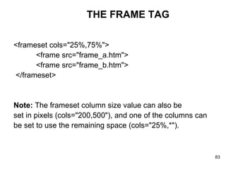 THE FRAME TAG <frameset cols="25%,75%">    <frame src="frame_a.htm">    <frame src="frame_b.htm"> </frameset>  Note:  The frameset column size value can also be set in pixels (cols="200,500"), and one of the columns can  be set to use the remaining space (cols="25%,*"). 