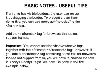 BASIC NOTES - USEFUL TIPS If a frame has visible borders, the user can resize  it by dragging the border. To prevent a user from  doing this, you can add noresize="noresize" to the  <frame> tag. Add the <noframes> tag for browsers that do not support frames. Important:  You cannot use the <body></body> tags together with the <frameset></frameset> tags! However, if you add a <noframes> tag containing some text for browsers that do not support frames, you will have to enclose the text in <body></body> tags! See how it is done in the first example below. 