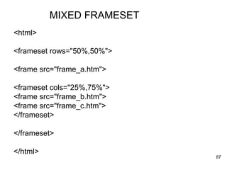 MIXED FRAMESET <html> <frameset rows="50%,50%"> <frame src="frame_a.htm"> <frameset cols="25%,75%"> <frame src="frame_b.htm"> <frame src="frame_c.htm"> </frameset> </frameset> </html> 